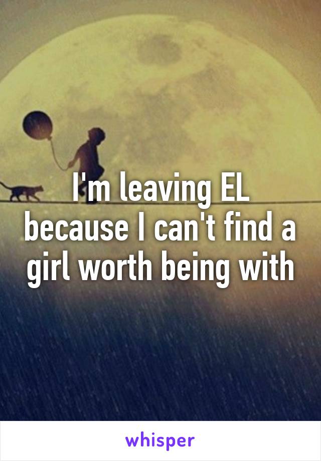 I'm leaving EL because I can't find a girl worth being with