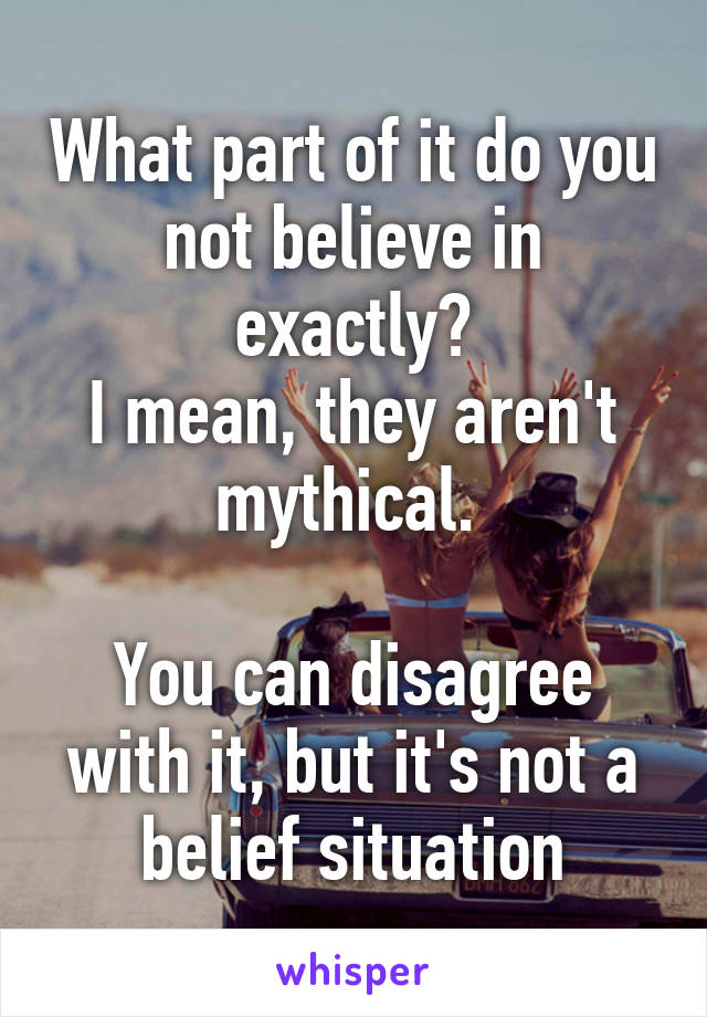 What part of it do you not believe in exactly?
I mean, they aren't mythical. 

You can disagree with it, but it's not a belief situation