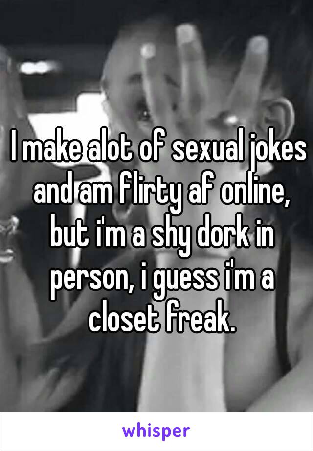 I make alot of sexual jokes and am flirty af online, but i'm a shy dork in person, i guess i'm a closet freak.