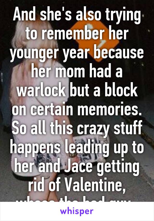 And she's also trying to remember her younger year because her mom had a warlock but a block on certain memories. So all this crazy stuff happens leading up to her and Jace getting rid of Valentine, whose the bad guy. 