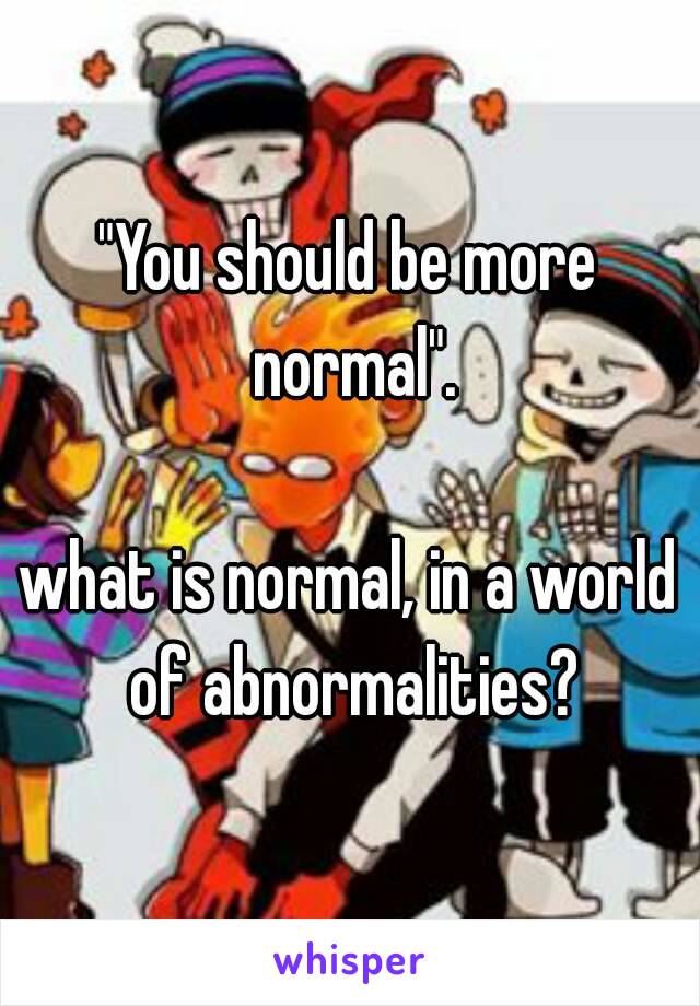 "You should be more normal".

what is normal, in a world of abnormalities?