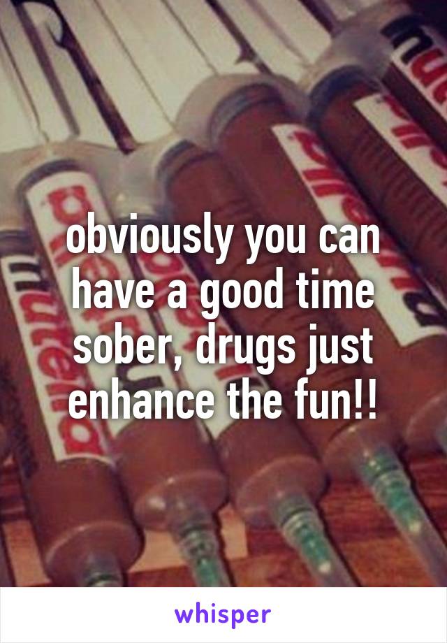 obviously you can have a good time sober, drugs just enhance the fun!!