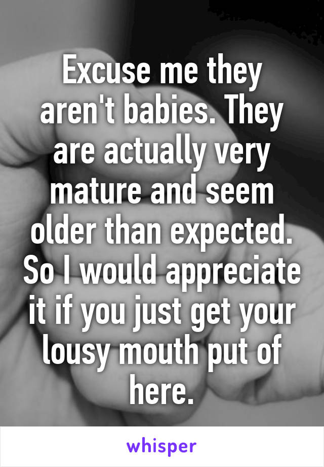 Excuse me they aren't babies. They are actually very mature and seem older than expected. So I would appreciate it if you just get your lousy mouth put of here.