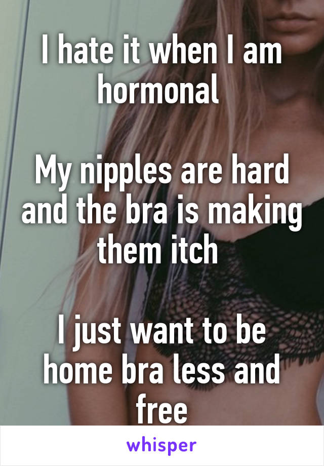 I hate it when I am hormonal 

My nipples are hard and the bra is making them itch 

I just want to be home bra less and free