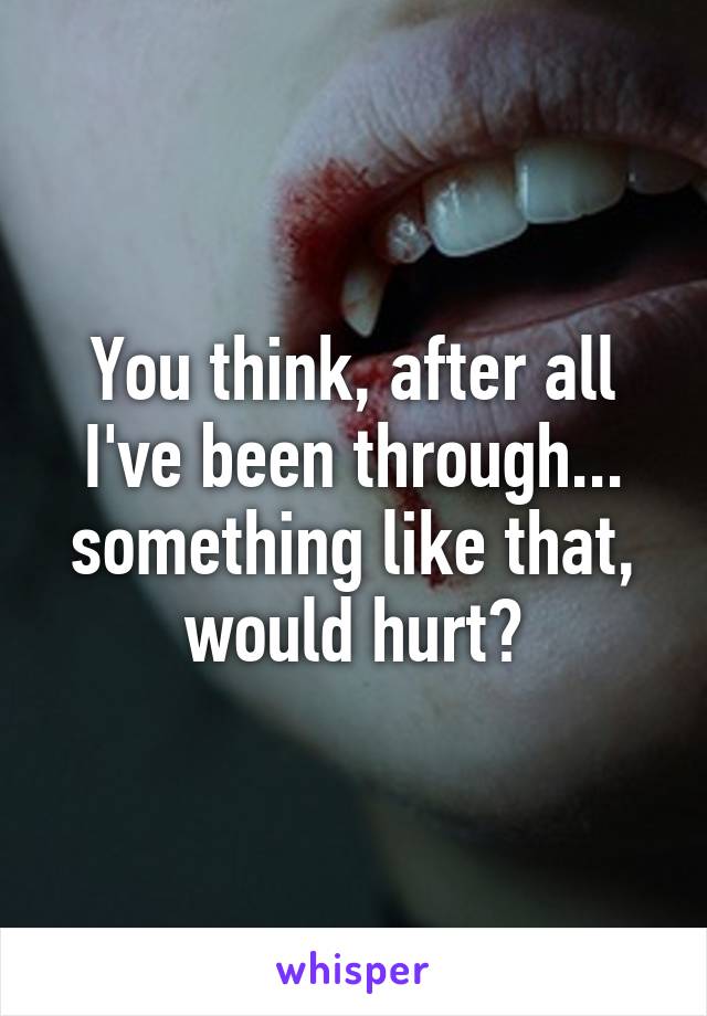 You think, after all I've been through... something like that, would hurt?