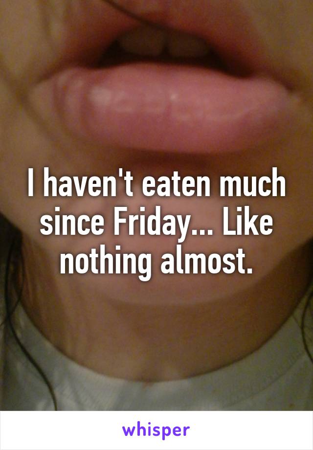 I haven't eaten much since Friday... Like nothing almost.