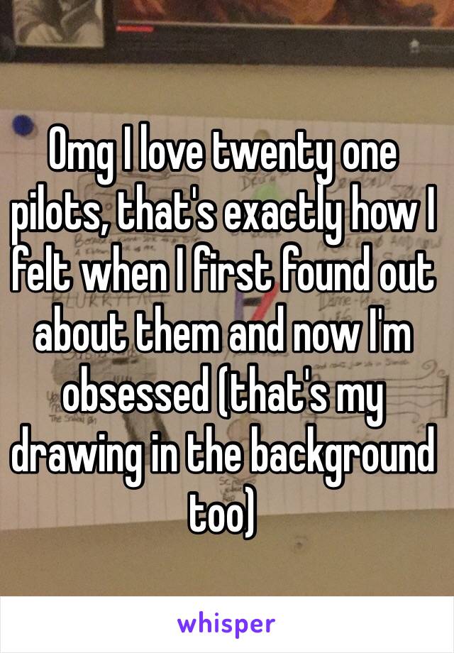 Omg I love twenty one pilots, that's exactly how I felt when I first found out about them and now I'm obsessed (that's my drawing in the background too)