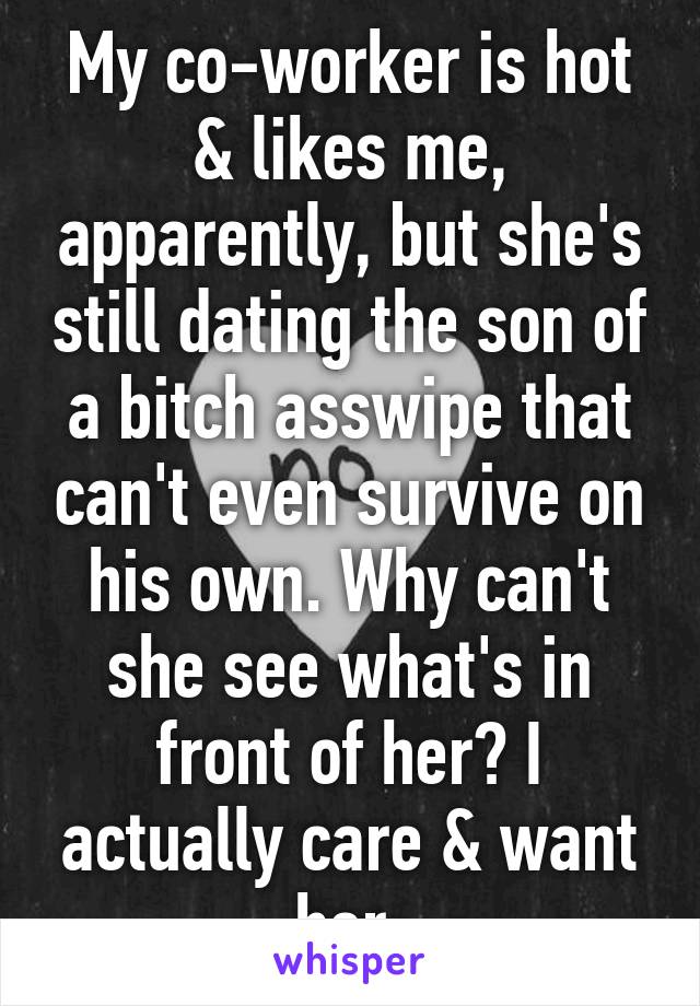 My co-worker is hot & likes me, apparently, but she's still dating the son of a bitch asswipe that can't even survive on his own. Why can't she see what's in front of her? I actually care & want her.