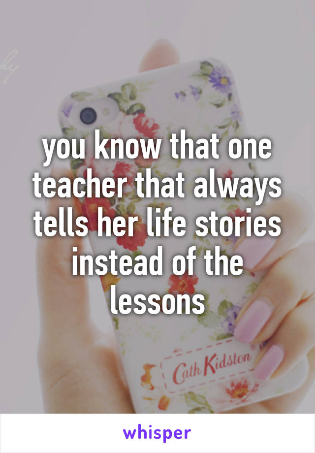 you know that one teacher that always tells her life stories instead of the lessons