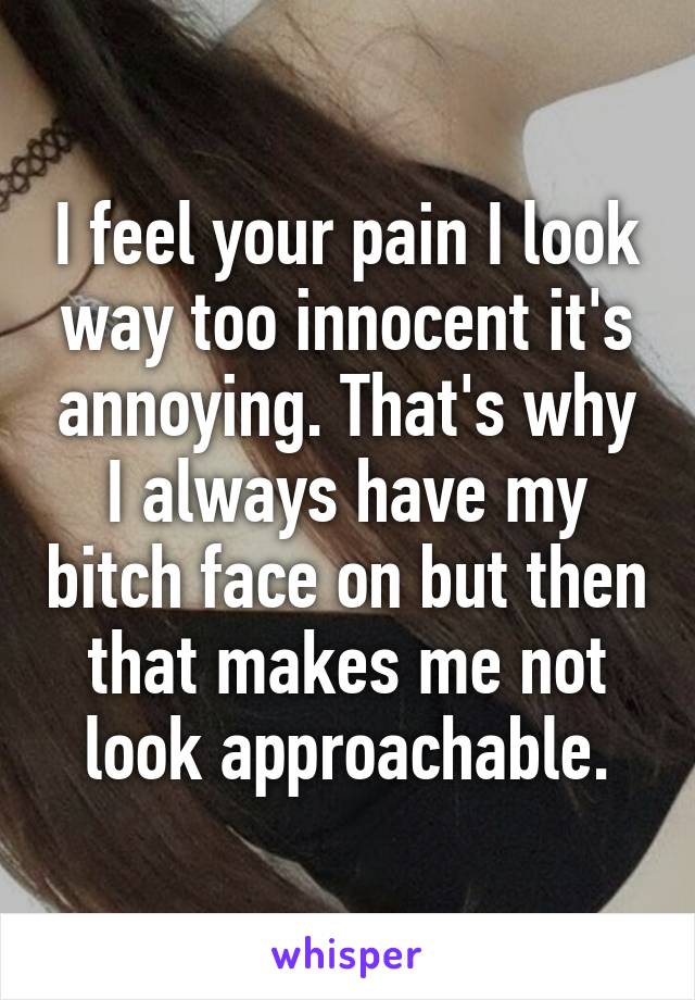 I feel your pain I look way too innocent it's annoying. That's why I always have my bitch face on but then that makes me not look approachable.