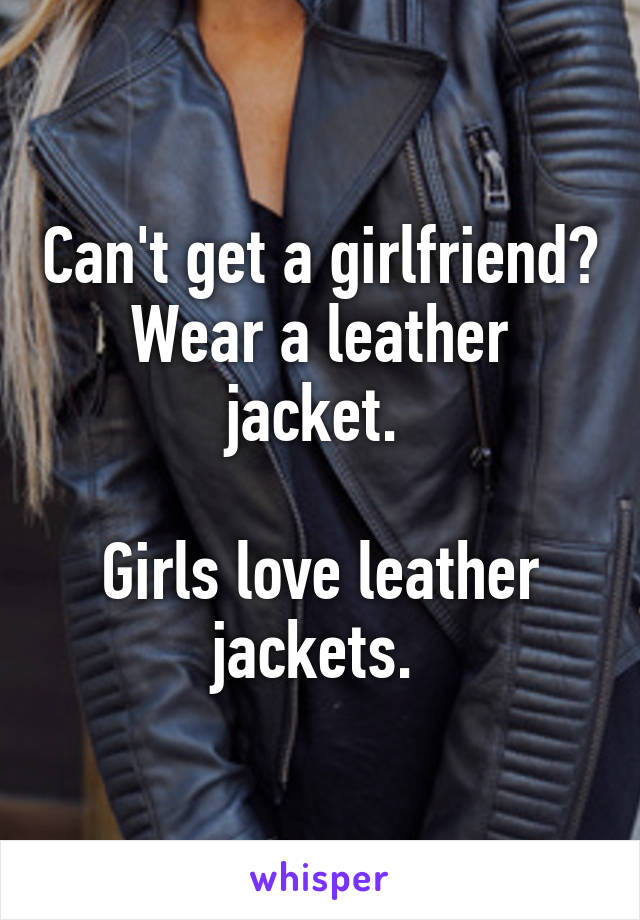 Can't get a girlfriend? Wear a leather jacket. 

Girls love leather jackets. 