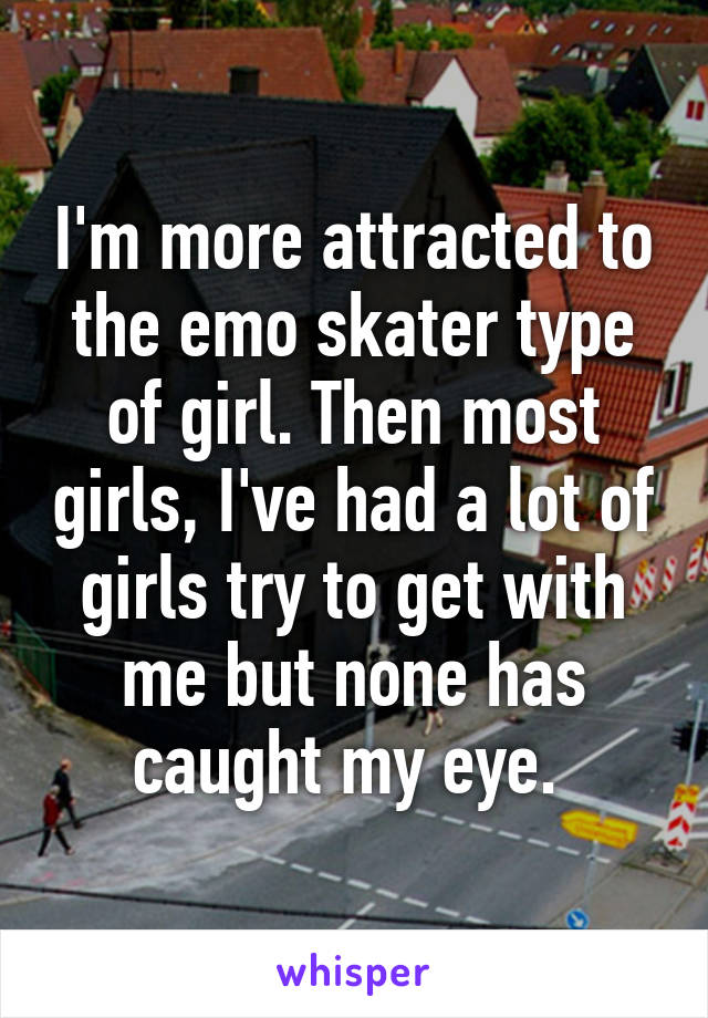 I'm more attracted to the emo skater type of girl. Then most girls, I've had a lot of girls try to get with me but none has caught my eye. 