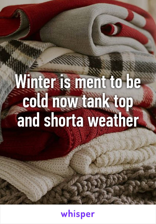 Winter is ment to be cold now tank top and shorta weather
