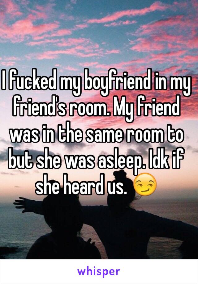 I fucked my boyfriend in my friend's room. My friend was in the same room to but she was asleep. Idk if she heard us. 😏