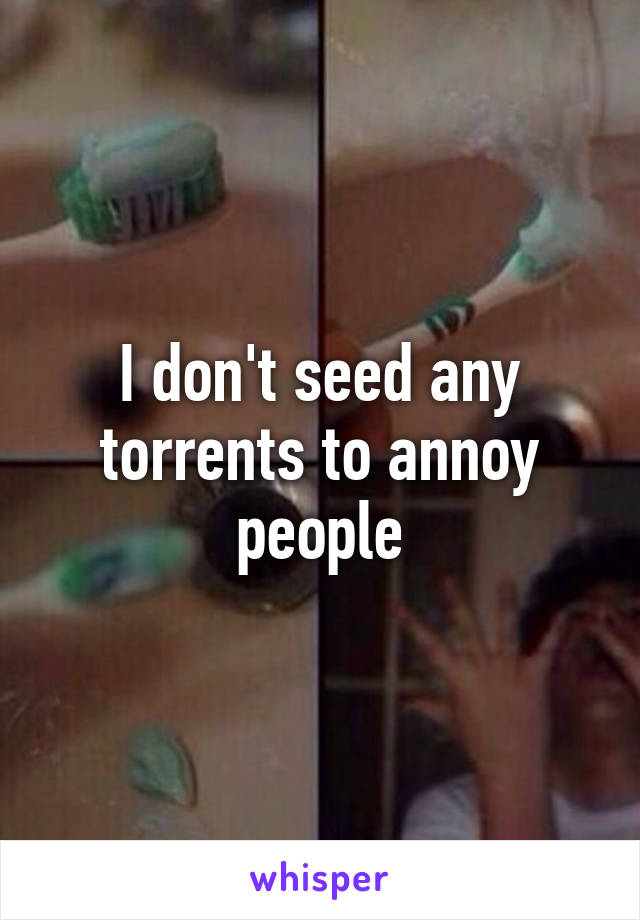 I don't seed any torrents to annoy people