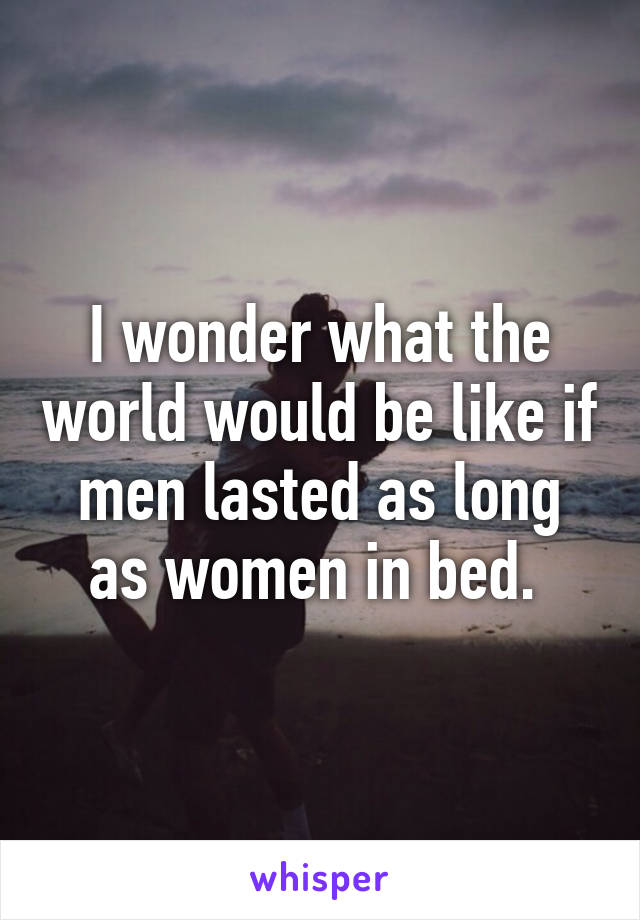 I wonder what the world would be like if men lasted as long as women in bed. 