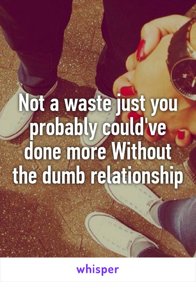 Not a waste just you probably could've done more Without the dumb relationship