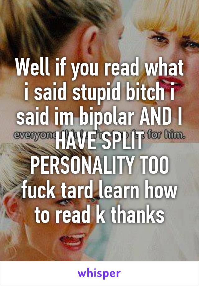 Well if you read what i said stupid bitch i said im bipolar AND I HAVE SPLIT PERSONALITY TOO fuck tard learn how to read k thanks