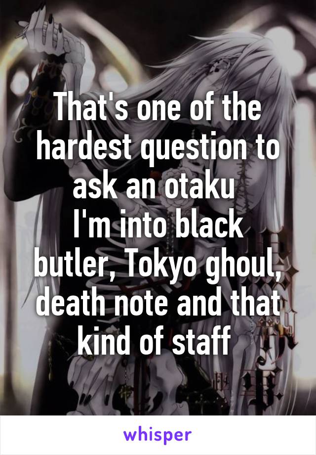 That's one of the hardest question to ask an otaku 
I'm into black butler, Tokyo ghoul, death note and that kind of staff 