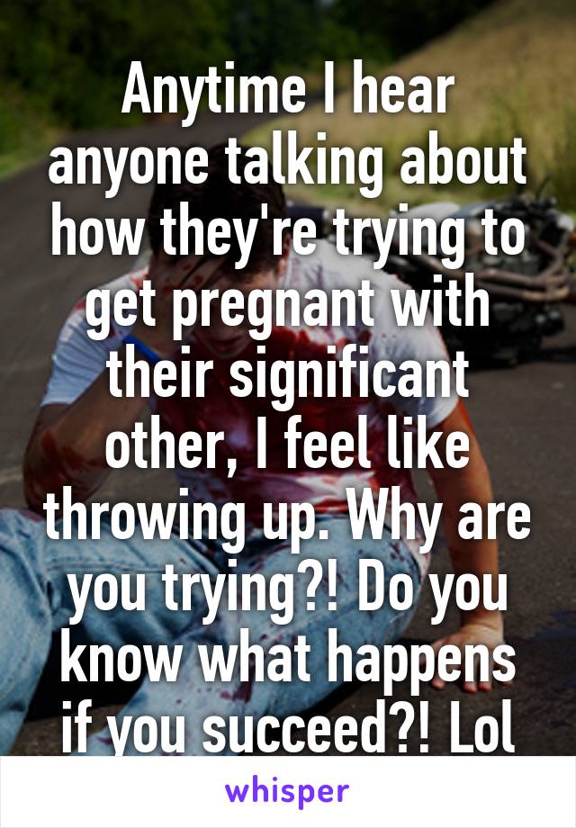 Anytime I hear anyone talking about how they're trying to get pregnant with their significant other, I feel like throwing up. Why are you trying?! Do you know what happens if you succeed?! Lol