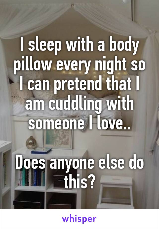 I sleep with a body pillow every night so I can pretend that I am cuddling with someone I love..

Does anyone else do this?