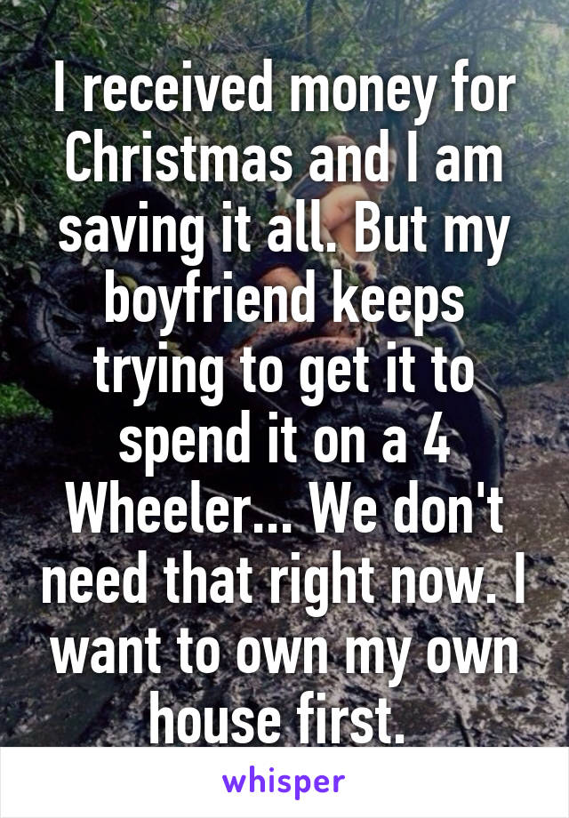 I received money for Christmas and I am saving it all. But my boyfriend keeps trying to get it to spend it on a 4 Wheeler... We don't need that right now. I want to own my own house first. 