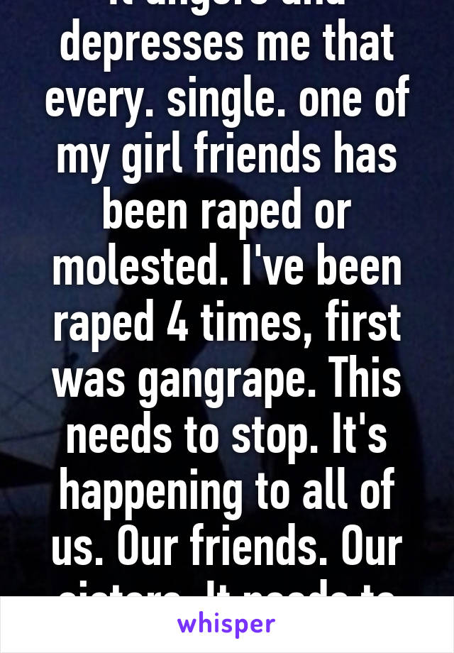 It angers and depresses me that every. single. one of my girl friends has been raped or molested. I've been raped 4 times, first was gangrape. This needs to stop. It's happening to all of us. Our friends. Our sisters. It needs to stop. 