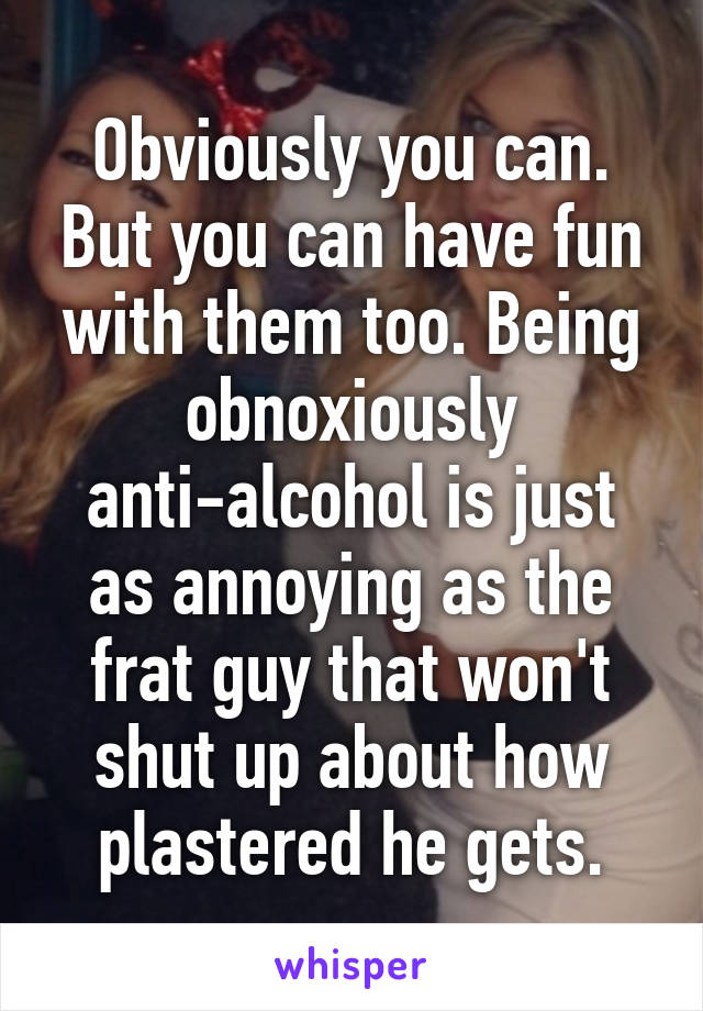 Obviously you can. But you can have fun with them too. Being obnoxiously anti-alcohol is just as annoying as the frat guy that won't shut up about how plastered he gets.