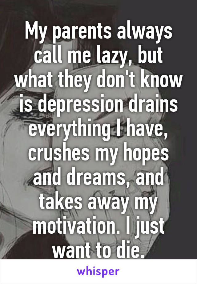 My parents always call me lazy, but what they don't know is depression drains everything I have, crushes my hopes and dreams, and takes away my motivation. I just want to die.