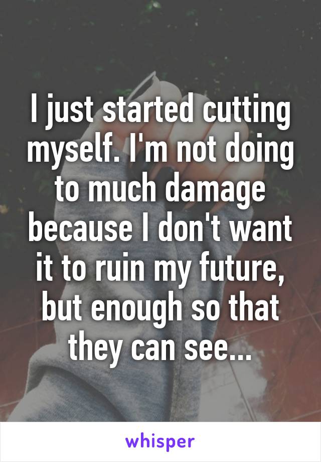 I just started cutting myself. I'm not doing to much damage because I don't want it to ruin my future, but enough so that they can see...