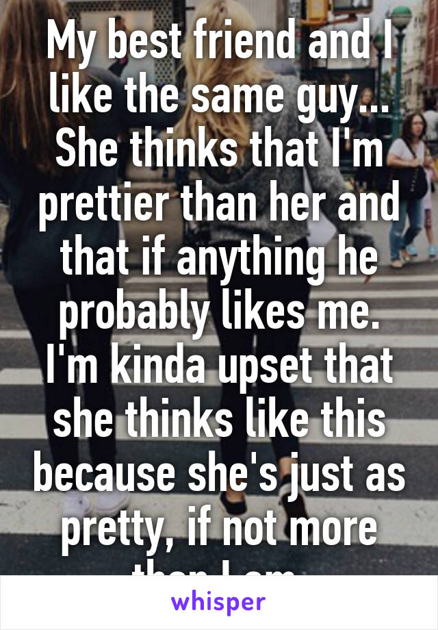 My best friend and I like the same guy... She thinks that I'm prettier than her and that if anything he probably likes me. I'm kinda upset that she thinks like this because she's just as pretty, if not more than I am.