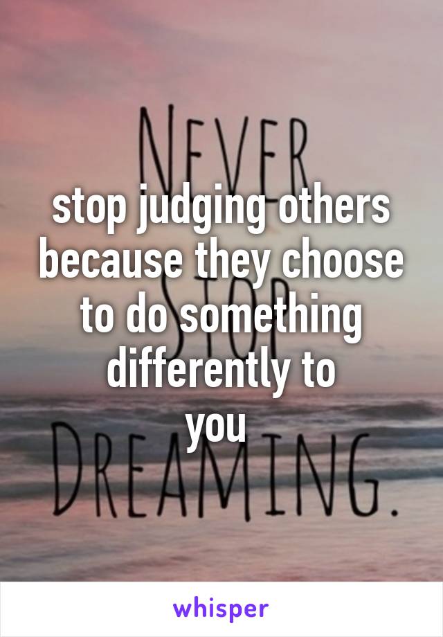 stop judging others because they choose to do something differently to
you 