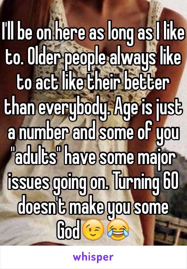 I'll be on here as long as I like to. Older people always like to act like their better than everybody. Age is just a number and some of you "adults" have some major issues going on. Turning 60 doesn't make you some God😉😂