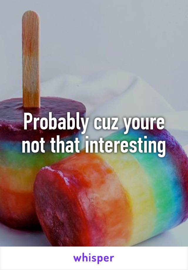 Probably cuz youre not that interesting