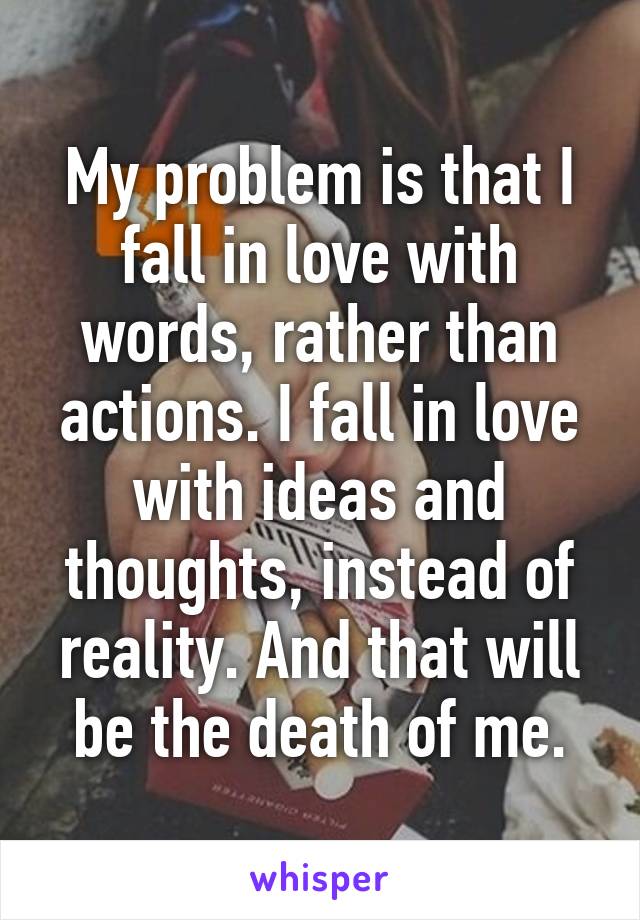 My problem is that I fall in love with words, rather than actions. I fall in love with ideas and thoughts, instead of reality. And that will be the death of me.