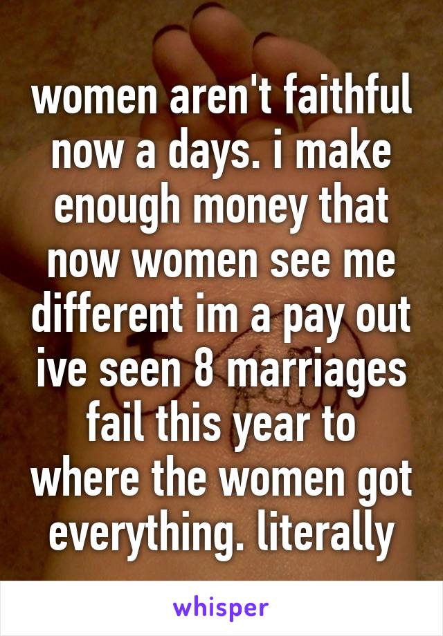 women aren't faithful now a days. i make enough money that now women see me different im a pay out ive seen 8 marriages fail this year to where the women got everything. literally