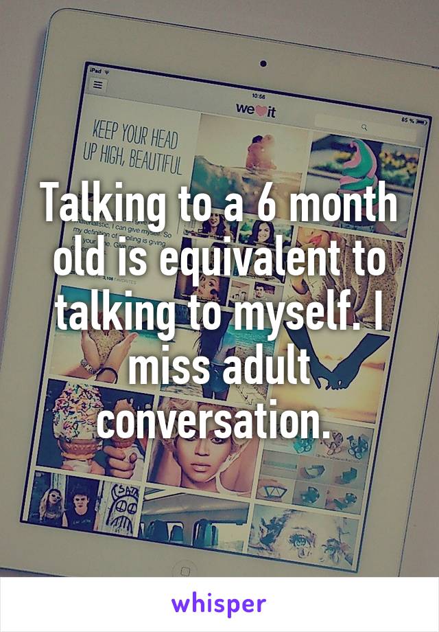 Talking to a 6 month old is equivalent to talking to myself. I miss adult conversation. 