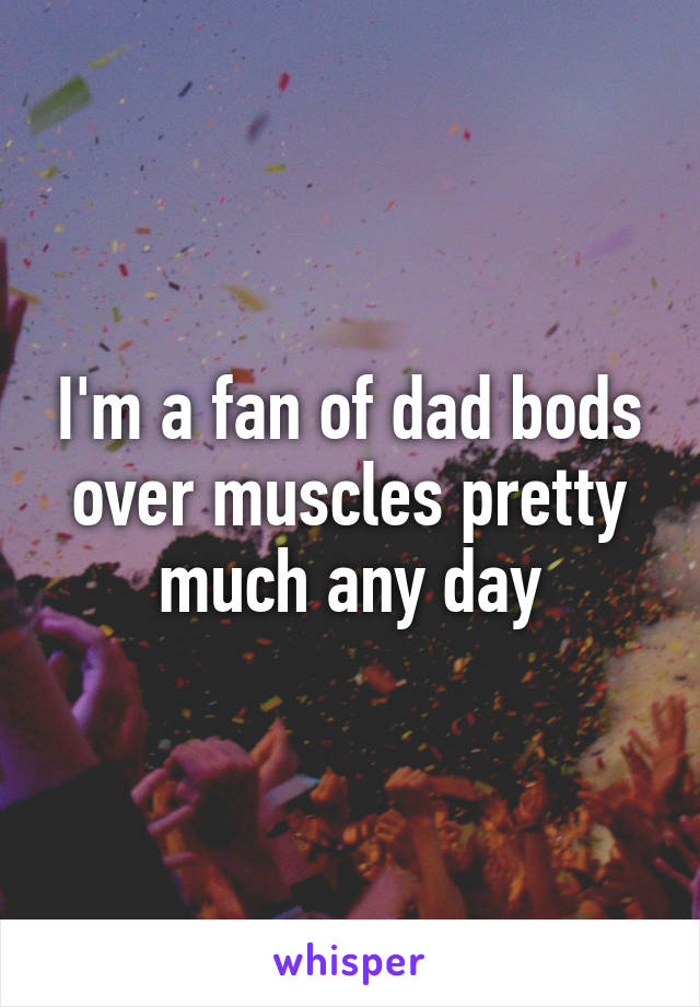 I'm a fan of dad bods over muscles pretty much any day