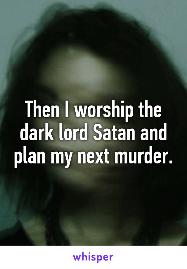 Then I worship the dark lord Satan and plan my next murder.