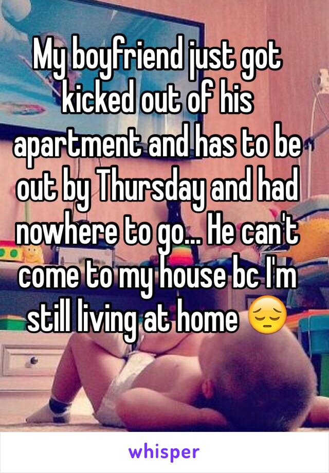 My boyfriend just got kicked out of his apartment and has to be out by Thursday and had nowhere to go... He can't come to my house bc I'm still living at home 😔