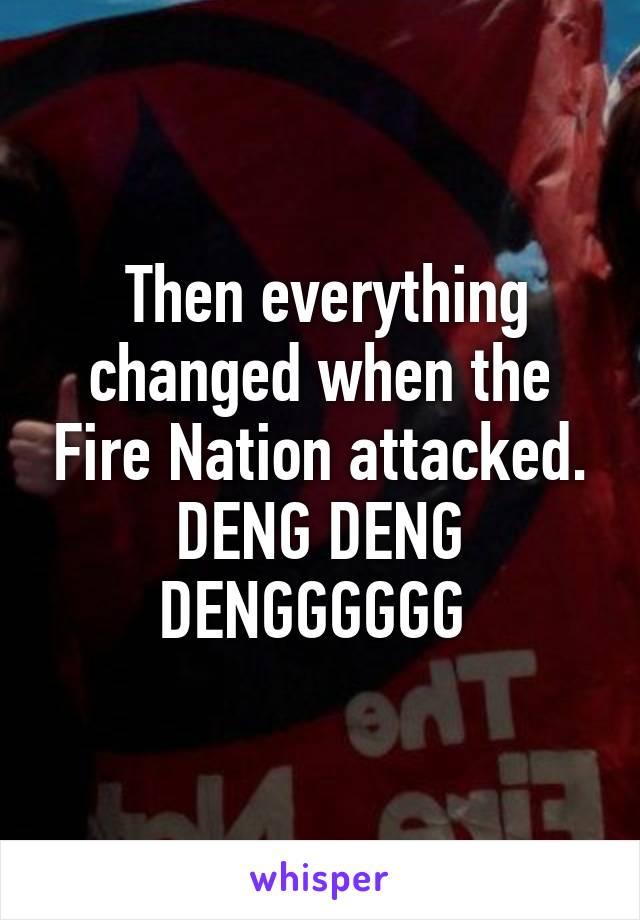  Then everything changed when the Fire Nation attacked.
DENG DENG DENGGGGGG 