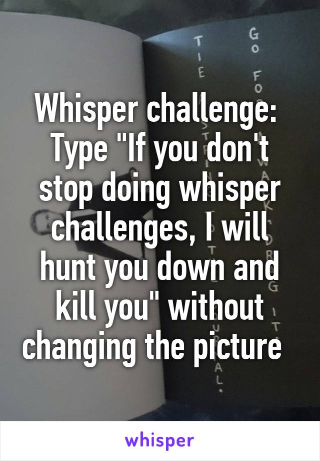 Whisper challenge: 
Type "If you don't stop doing whisper challenges, I will hunt you down and kill you" without changing the picture  