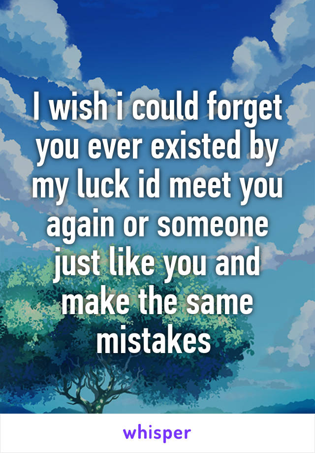 I wish i could forget you ever existed by my luck id meet you again or someone just like you and make the same mistakes 