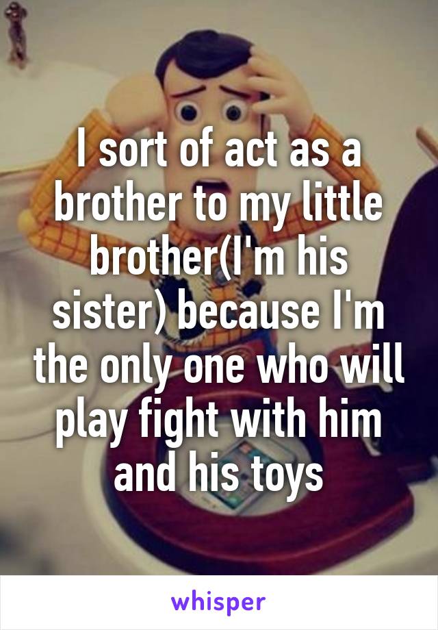 I sort of act as a brother to my little brother(I'm his sister) because I'm the only one who will play fight with him and his toys