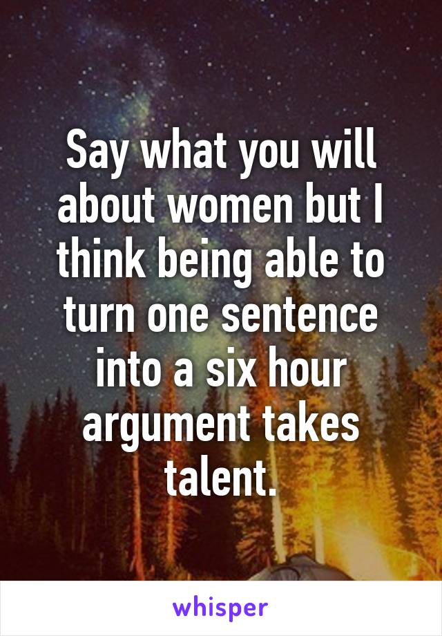 Say what you will about women but I think being able to turn one sentence into a six hour argument takes talent.