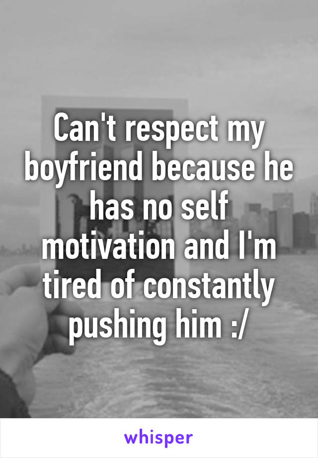 Can't respect my boyfriend because he has no self motivation and I'm tired of constantly pushing him :/