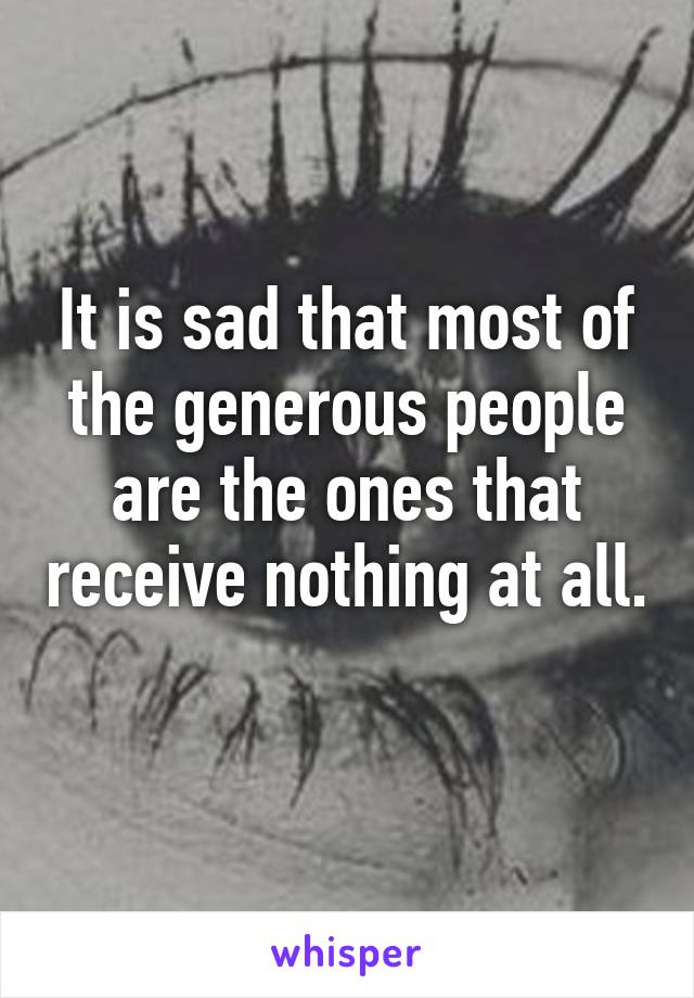 It is sad that most of the generous people are the ones that receive nothing at all. 