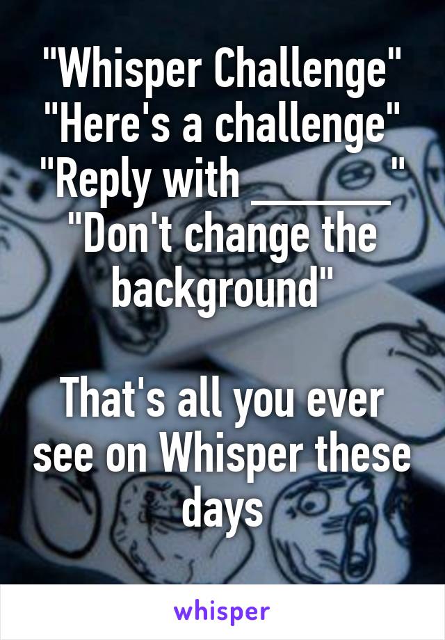 "Whisper Challenge"
"Here's a challenge"
"Reply with _____"
"Don't change the background"

That's all you ever see on Whisper these days
