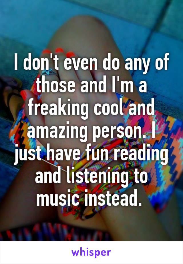 I don't even do any of those and I'm a freaking cool and amazing person. I just have fun reading and listening to music instead. 