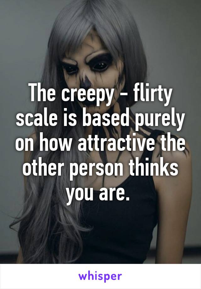 The creepy - flirty scale is based purely on how attractive the other person thinks you are. 